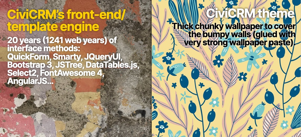 A crumbling wall to the left with wallpaper on top to the right. Text on the left reads "CiviCRM's front-end template engine - 20 years (1241 web years) of interface methods: QuickForm, Smarty, JQueryUI, Bootstrap3, JSTRee, DataTables.js, Select2, FontAeseom4, AngularJS…"
On the right it reads "CiviCRM theme: Thick chunky wallpaper to cover the bumpy walls (glued with very strong wallpaper paste).